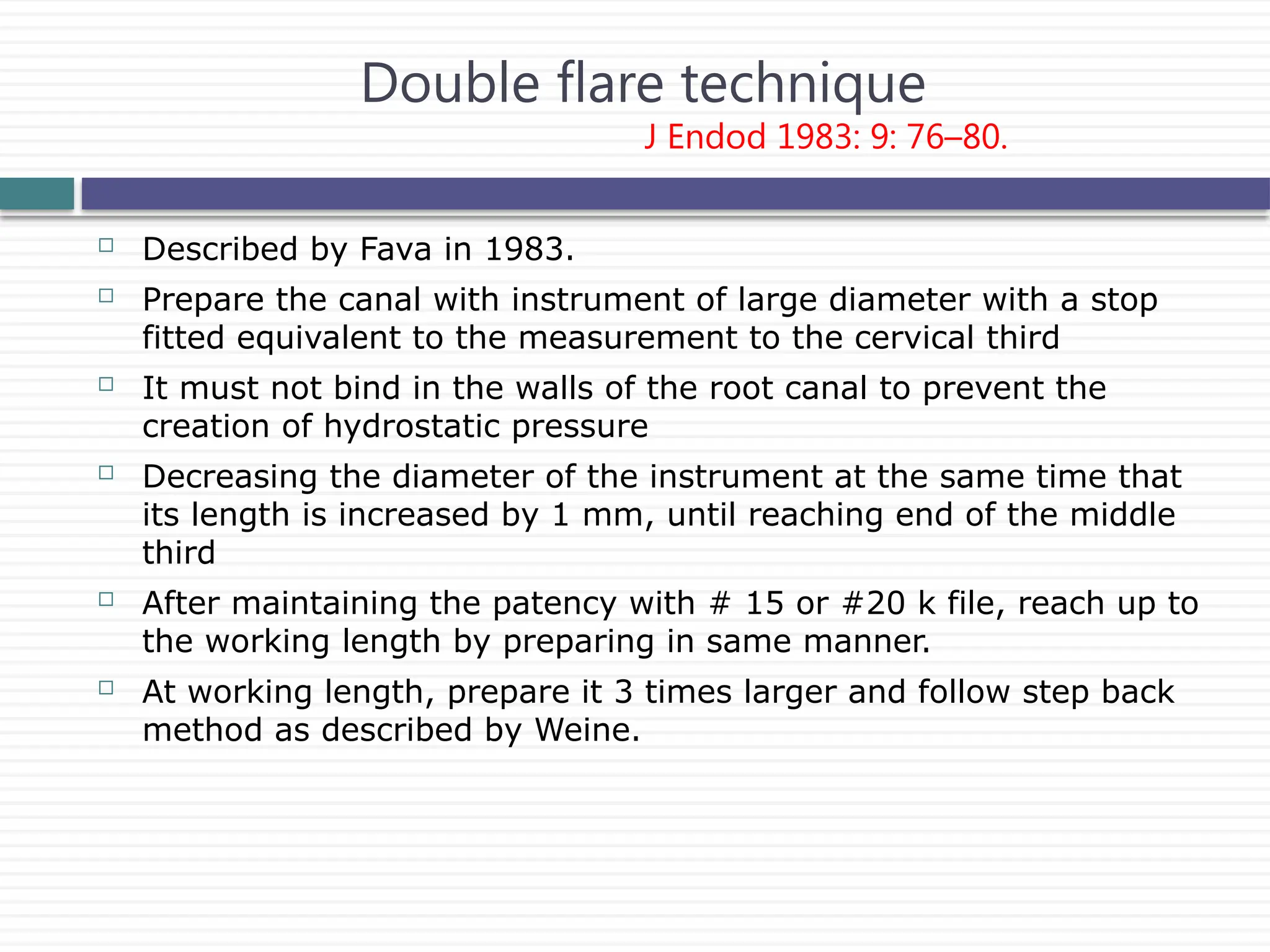 Double flare technique
J Endod 1983: 9: 76–80.
 Described by Fava in 1983.
 Prepare the canal with instrument of large diameter with a stop
fitted equivalent to the measurement to the cervical third
 It must not bind in the walls of the root canal to prevent the
creation of hydrostatic pressure
 Decreasing the diameter of the instrument at the same time that
its length is increased by 1 mm, until reaching end of the middle
third
 After maintaining the patency with # 15 or #20 k file, reach up to
the working length by preparing in same manner.
 At working length, prepare it 3 times larger and follow step back
method as described by Weine.
 