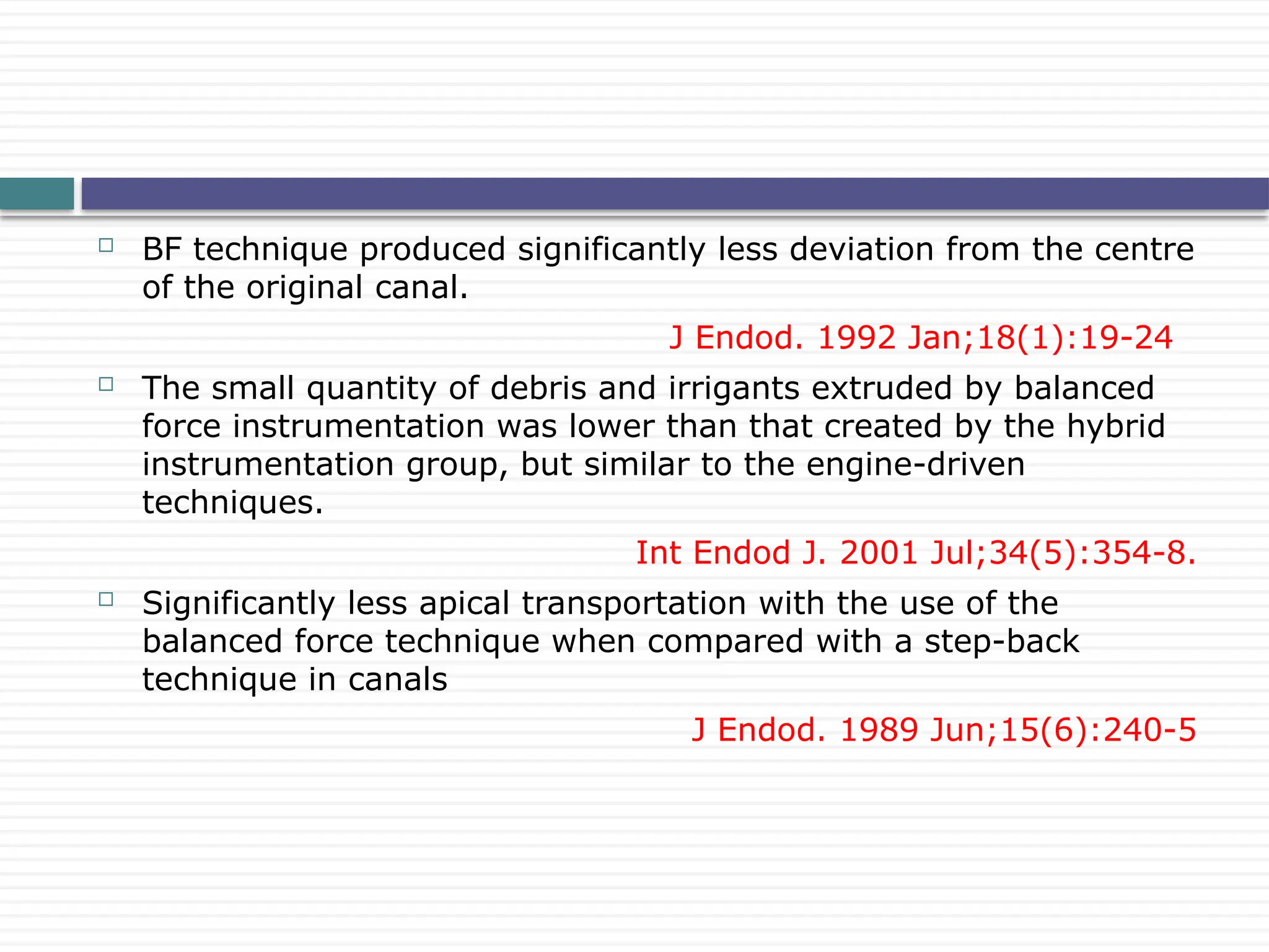  BF technique produced significantly less deviation from the centre
of the original canal.
J Endod. 1992 Jan;18(1):19-24
 The small quantity of debris and irrigants extruded by balanced
force instrumentation was lower than that created by the hybrid
instrumentation group, but similar to the engine-driven
techniques.
Int Endod J. 2001 Jul;34(5):354-8.
 Significantly less apical transportation with the use of the
balanced force technique when compared with a step-back
technique in canals
J Endod. 1989 Jun;15(6):240-5
 
