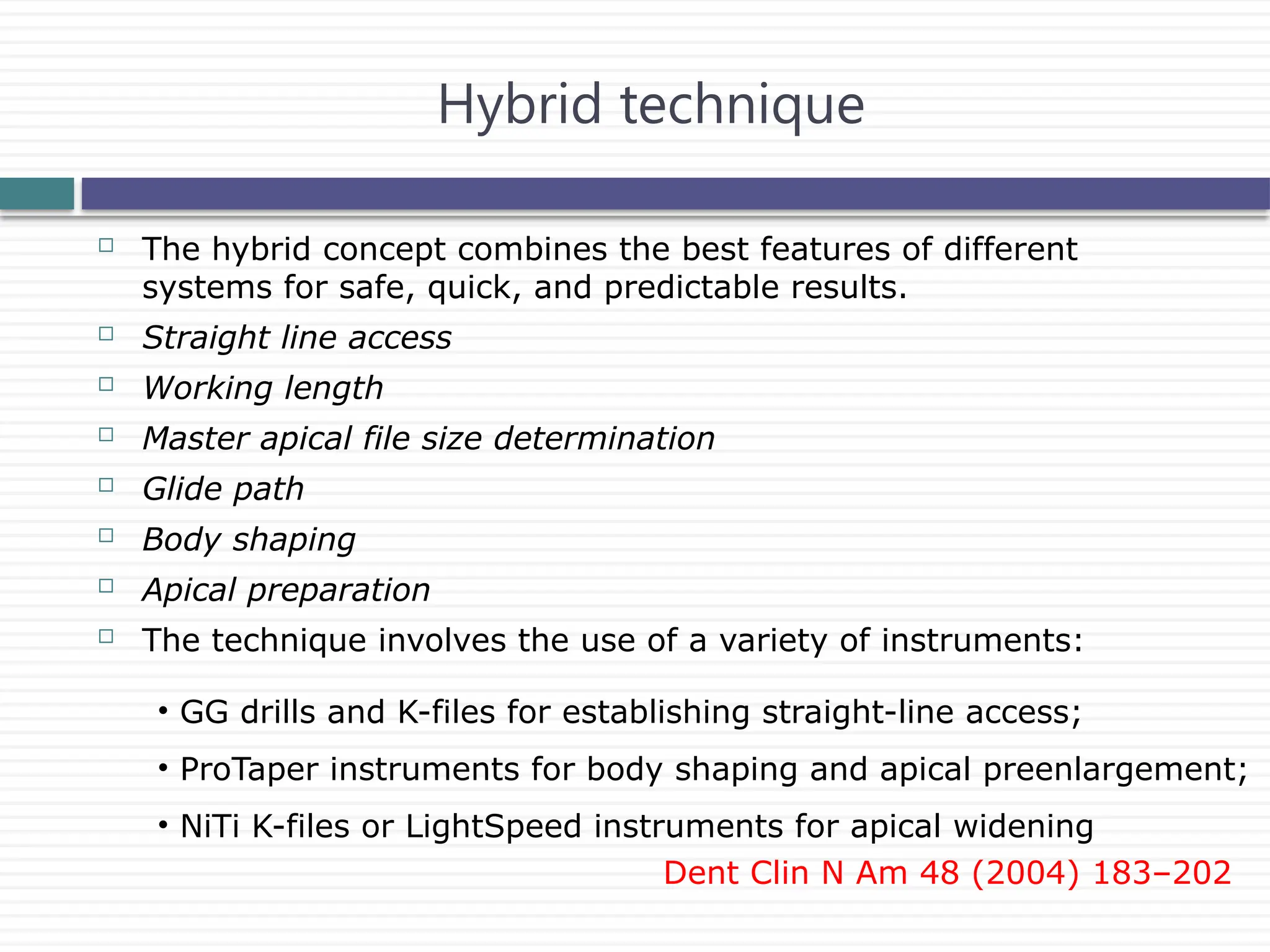  The hybrid concept combines the best features of different
systems for safe, quick, and predictable results.
 Straight line access
 Working length
 Master apical file size determination
 Glide path
 Body shaping
 Apical preparation
 The technique involves the use of a variety of instruments:
Hybrid technique
• GG drills and K-files for establishing straight-line access;
• ProTaper instruments for body shaping and apical preenlargement;
• NiTi K-files or LightSpeed instruments for apical widening
Dent Clin N Am 48 (2004) 183–202
 