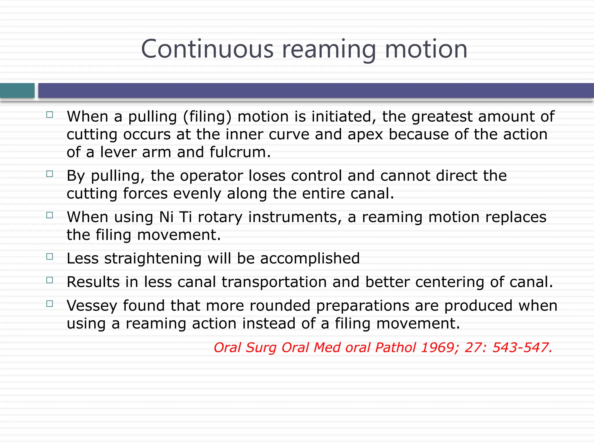  When a pulling (filing) motion is initiated, the greatest amount of
cutting occurs at the inner curve and apex because of the action
of a lever arm and fulcrum.
 By pulling, the operator loses control and cannot direct the
cutting forces evenly along the entire canal.
 When using Ni Ti rotary instruments, a reaming motion replaces
the filing movement.
 Less straightening will be accomplished
 Results in less canal transportation and better centering of canal.
 Vessey found that more rounded preparations are produced when
using a reaming action instead of a filing movement.
Oral Surg Oral Med oral Pathol 1969; 27: 543-547.
Continuous reaming motion
 