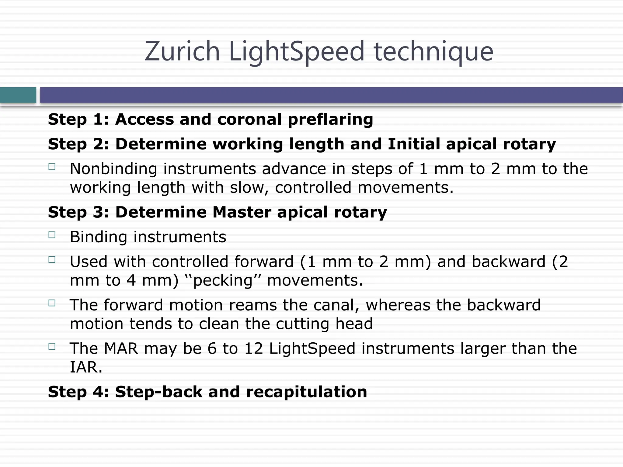 Step 1: Access and coronal preflaring
Step 2: Determine working length and Initial apical rotary
 Nonbinding instruments advance in steps of 1 mm to 2 mm to the
working length with slow, controlled movements.
Step 3: Determine Master apical rotary
 Binding instruments
 Used with controlled forward (1 mm to 2 mm) and backward (2
mm to 4 mm) ‘‘pecking’’ movements.
 The forward motion reams the canal, whereas the backward
motion tends to clean the cutting head
 The MAR may be 6 to 12 LightSpeed instruments larger than the
IAR.
Step 4: Step-back and recapitulation
Zurich LightSpeed technique
 