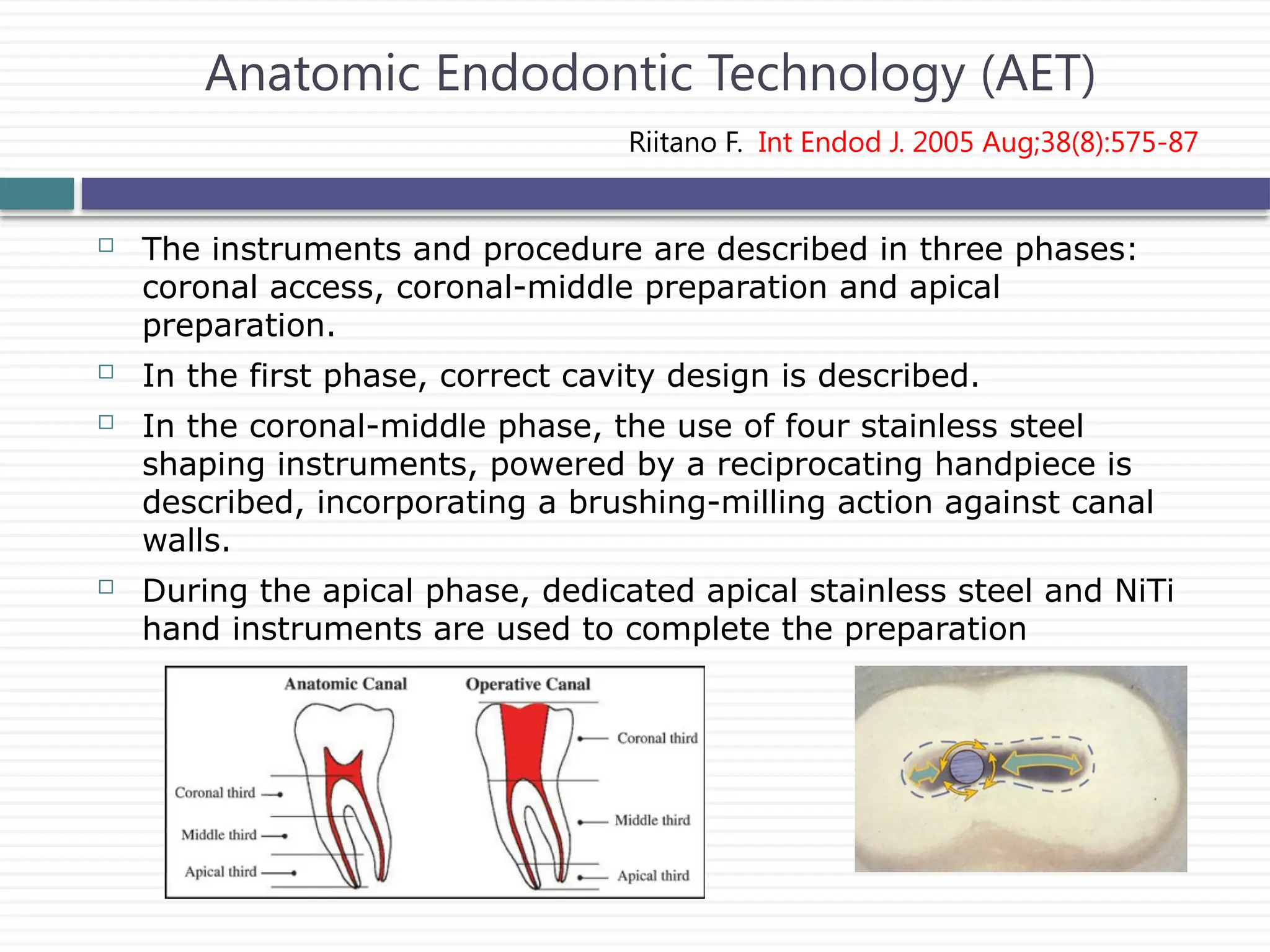  The instruments and procedure are described in three phases:
coronal access, coronal-middle preparation and apical
preparation.
 In the first phase, correct cavity design is described.
 In the coronal-middle phase, the use of four stainless steel
shaping instruments, powered by a reciprocating handpiece is
described, incorporating a brushing-milling action against canal
walls.
 During the apical phase, dedicated apical stainless steel and NiTi
hand instruments are used to complete the preparation
Anatomic Endodontic Technology (AET)
Riitano F. Int Endod J. 2005 Aug;38(8):575-87
 