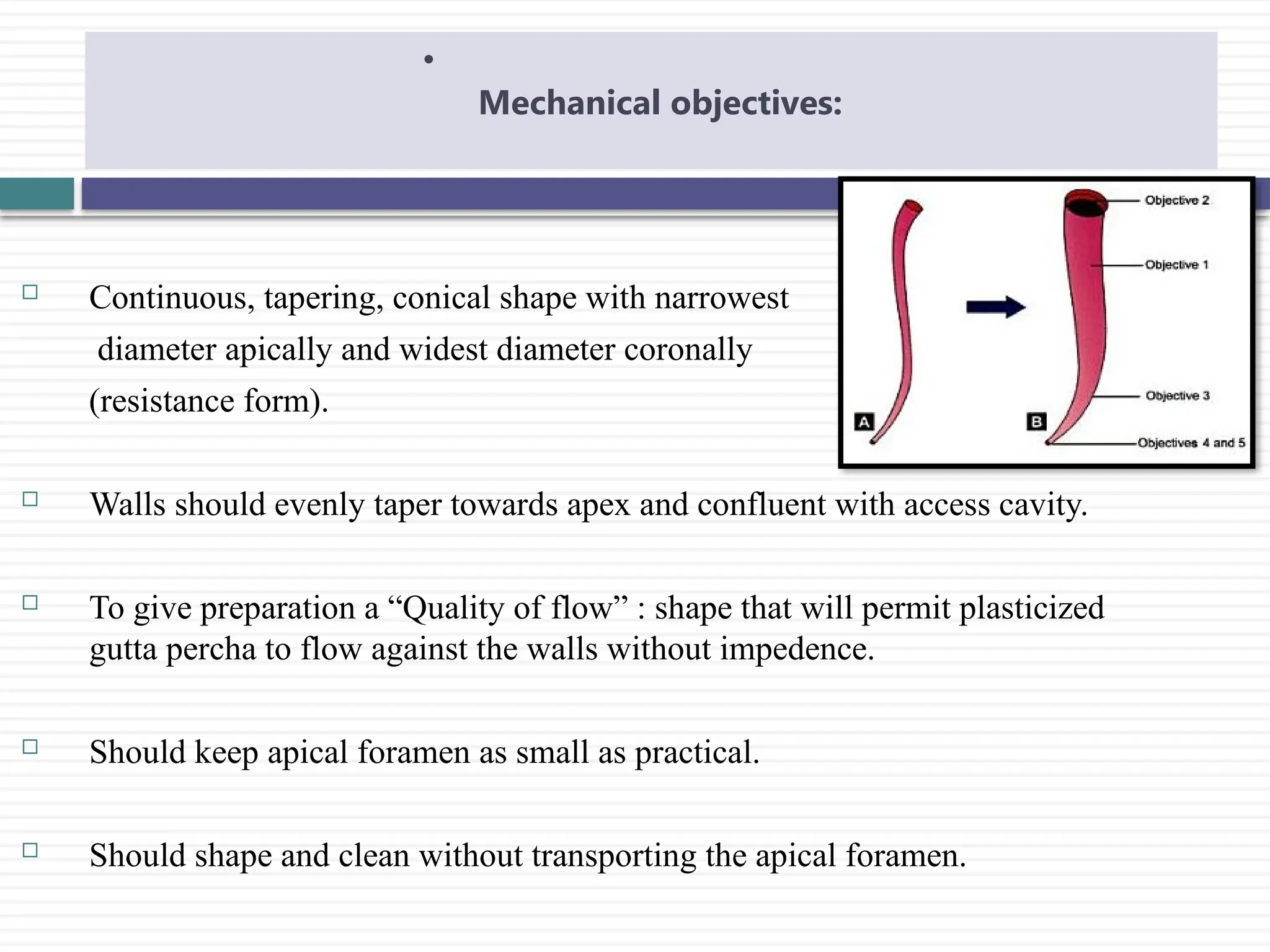  Continuous, tapering, conical shape with narrowest
diameter apically and widest diameter coronally
(resistance form).
 Walls should evenly taper towards apex and confluent with access cavity.
 To give preparation a “Quality of flow” : shape that will permit plasticized
gutta percha to flow against the walls without impedence.
 Should keep apical foramen as small as practical.
 Should shape and clean without transporting the apical foramen.
•
Mechanical objectives:
 