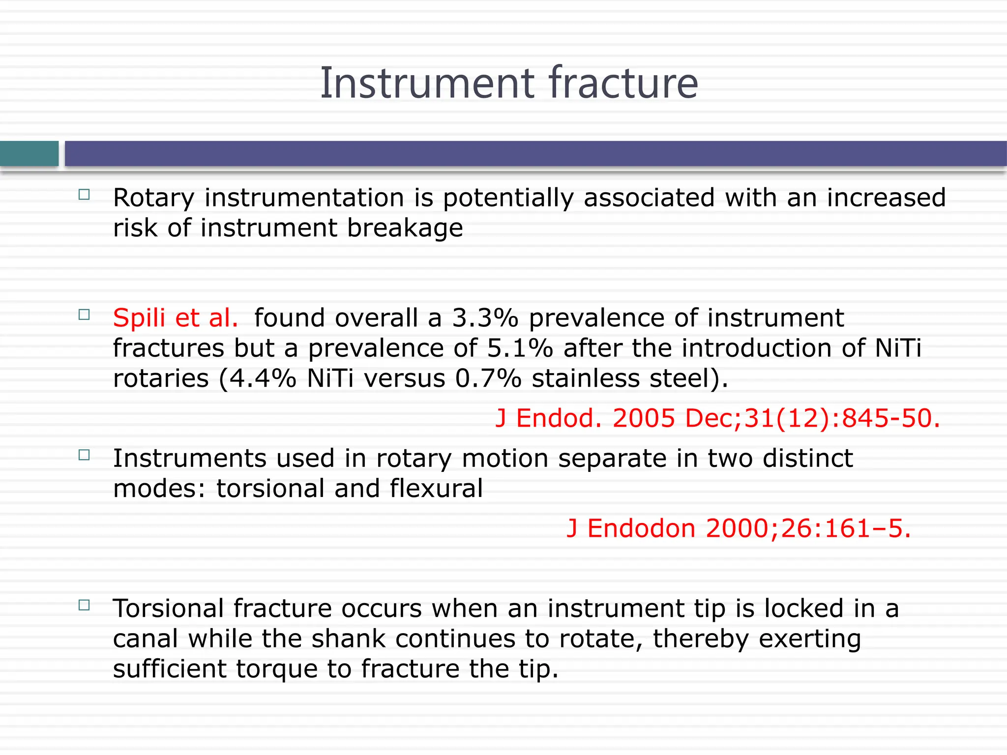Instrument fracture
 Rotary instrumentation is potentially associated with an increased
risk of instrument breakage
 Spili et al. found overall a 3.3% prevalence of instrument
fractures but a prevalence of 5.1% after the introduction of NiTi
rotaries (4.4% NiTi versus 0.7% stainless steel).
J Endod. 2005 Dec;31(12):845-50.
 Instruments used in rotary motion separate in two distinct
modes: torsional and flexural
J Endodon 2000;26:161–5.
 Torsional fracture occurs when an instrument tip is locked in a
canal while the shank continues to rotate, thereby exerting
sufficient torque to fracture the tip.
 
