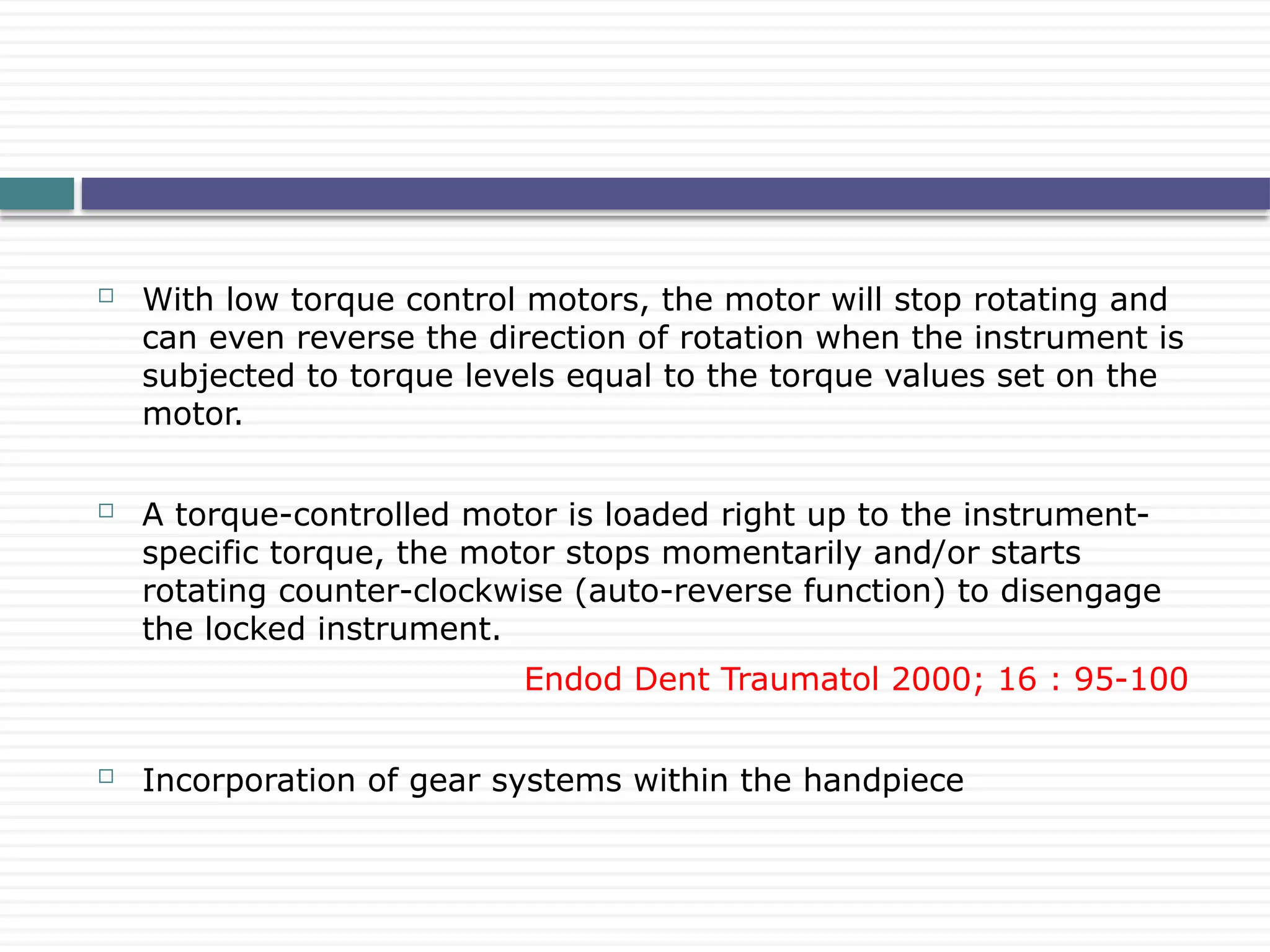  With low torque control motors, the motor will stop rotating and
can even reverse the direction of rotation when the instrument is
subjected to torque levels equal to the torque values set on the
motor.
 A torque-controlled motor is loaded right up to the instrument-
specific torque, the motor stops momentarily and/or starts
rotating counter-clockwise (auto-reverse function) to disengage
the locked instrument.
Endod Dent Traumatol 2000; 16 : 95-100
 Incorporation of gear systems within the handpiece
 
