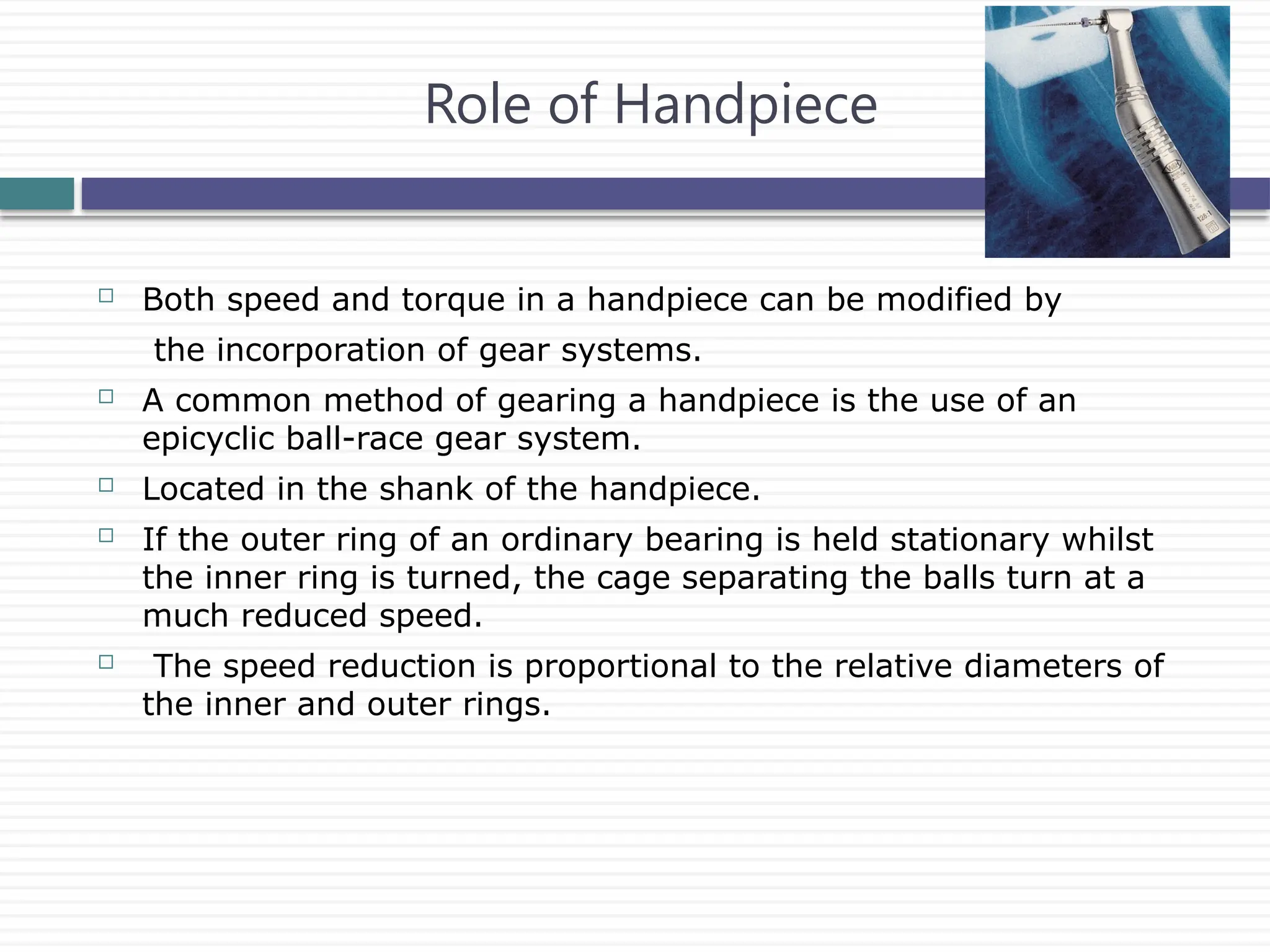 Role of Handpiece
 Both speed and torque in a handpiece can be modified by
the incorporation of gear systems.
 A common method of gearing a handpiece is the use of an
epicyclic ball-race gear system.
 Located in the shank of the handpiece.
 If the outer ring of an ordinary bearing is held stationary whilst
the inner ring is turned, the cage separating the balls turn at a
much reduced speed.
 The speed reduction is proportional to the relative diameters of
the inner and outer rings.
 