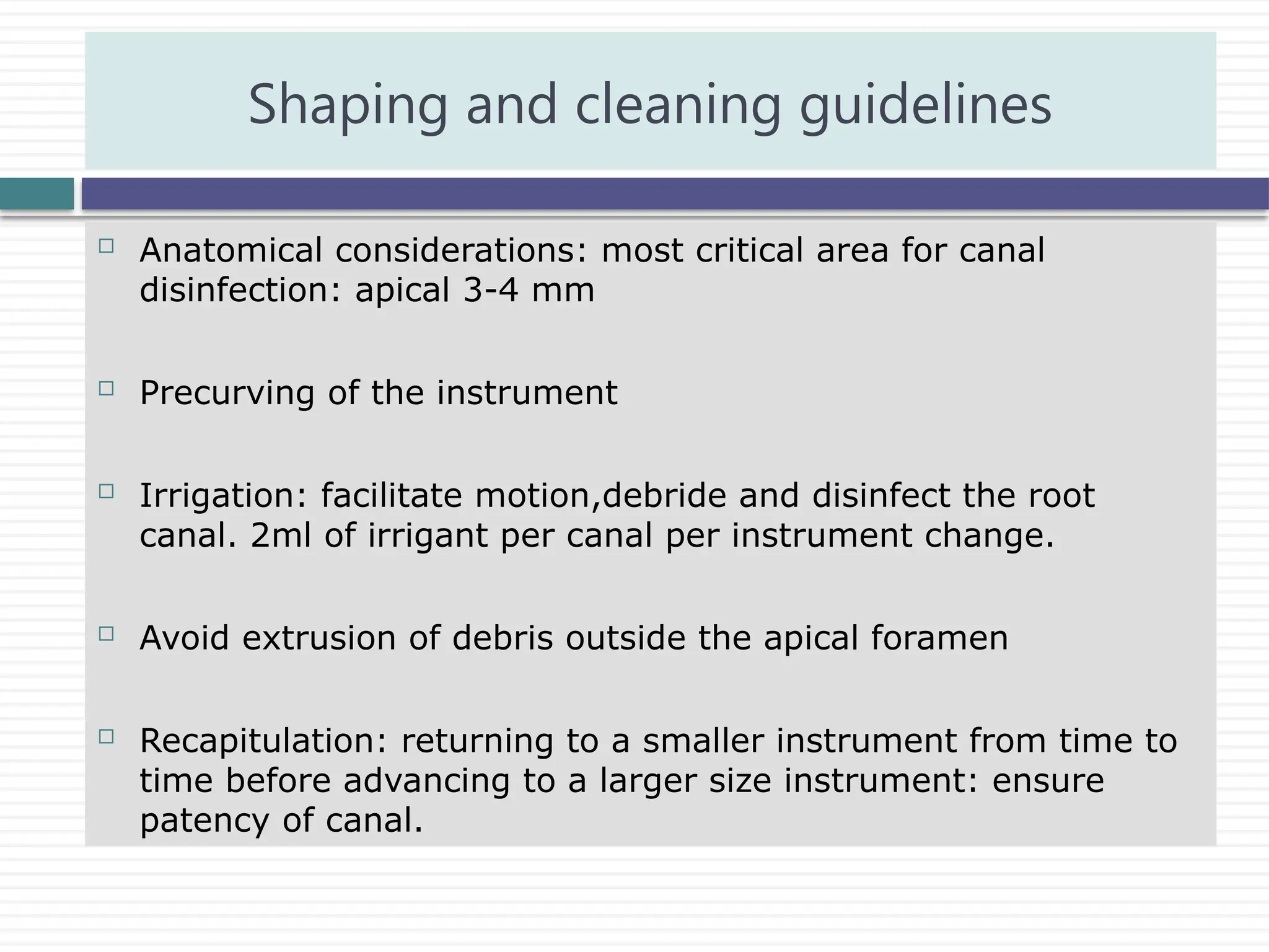 Anatomical considerations: most critical area for canal
disinfection: apical 3-4 mm
 Precurving of the instrument
 Irrigation: facilitate motion,debride and disinfect the root
canal. 2ml of irrigant per canal per instrument change.
 Avoid extrusion of debris outside the apical foramen
 Recapitulation: returning to a smaller instrument from time to
time before advancing to a larger size instrument: ensure
patency of canal.
Shaping and cleaning guidelines
 