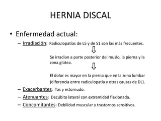 • Enfermedad actual:
Dolor:
– Localización: hemicintura ipsilateral o puede extenderse hasta zona
glútea o pierna.
Radiculopatía
lumbosacra
Radiculopatía
lumbosacra
HERNIA DISCAL
 