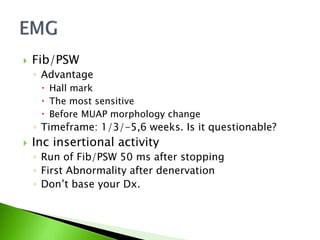  Fib/PSW
◦ Advantage
 Hall mark
 The most sensitive
 Before MUAP morphology change
◦ Timeframe: 1/3/-5,6 weeks. Is it questionable?
 Inc insertional activity
◦ Run of Fib/PSW 50 ms after stopping
◦ First Abnormality after denervation
◦ Don’t base your Dx.
 