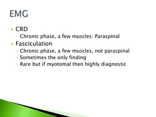  CRD
◦ Chronic phase, a few muscles: Paraspinal
 Fasciculation
◦ Chronic phase, a few muscles, not paraspinal
◦ Sometimes the only finding
◦ Rare but if myotomal then highly diagnostic
 