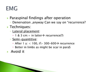  Paraspinal findings after operation
◦ Denervation ,anyway Can we say on “recurrence?
 Techniques:
◦ Lateral placement:
 1 & 3 cm:+ in latter recurrence(?)
◦ Semi-quantitive:
 After 1 y: < 100, if> 300-600 recurrence
 Better in limbs as might be scar in paraS
 Avoid it
 