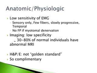  Low sensitivity of EMG
◦ Sensory only, Few fibers, slowly progressive,
Temporal
◦ No FP if myotomal denervation
 Imaging: low specificity
_ 30-80% of normal individuals have
abnormal MRI
 H&P/E: not “golden standard”
 So complimentary
 
