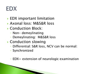  EDX important limitation
 Axonal loss: M&S&R loss
 Conduction Block:
◦ Non- demeylinating
◦ Demeylinating: M&S&R loss
 Conduction slowing
◦ Differential: S&R loss, NCV can be normal:
◦ Synchronized
◦ EDX= extension of neurologic examination
 