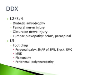  L2/3/4
◦ Diabetic amyotrophy
◦ Femoral nerve injury
◦ Obturator nerve injury
◦ Lumbar plexopathy: SNAP, paraspinal
 L5:
◦ Foot drop
 Peroenal palsy: SNAP of SPN, Block, EMG
 MND
 Plexopathy
 Peripheral polyneuropathy
 
