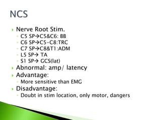 Nerve Root Stim.
◦ C5 SPC5&C6: BB
◦ C6 SPC5-C8:TRC
◦ C7 SPC8&T1:ADM
◦ L5 SP TA
◦ S1 SP GCS(lat)
 Abnormal: amp/ latency
 Advantage:
◦ More sensitive than EMG
 Disadvantage:
◦ Doubt in stim location, only motor, dangers
 