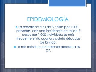 EPIDEMIOLOGÍA
  La prevalencia es de 3 casos por 1.000
  personas, con una incidencia anual de 2
      casos por 1.000 individuos; es más
  frecuente en la cuarta y quinta décadas
                  de la vida.
 La raíz más frecuentemente afectada es
                      C7.
 