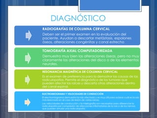 DIAGNÓSTICO
RADIOGRAFÍAS DE COLUMNA CERVICAL
Deben ser el primer examen en la evaluación del
paciente. Ayudan a descartar metástasis, espolones
óseos, alteraciones congénitas y canal estrecho.

TOMOGRAFÍA AXIAL COMPUTADORIZADA
Demuestra muy bien las alteraciones óseas, pero no muy
claramente las alteraciones del disco o de los elementos
neurales.

RESONANCIA MAGNÉTICA DE COLUMNA CERVICAL
Es el examen de preferencia para la demostrar las causas de las
radiculopatías. Permite el diagnóstico de los tumores que
pueden afectar las raíces y descarta otras alteraciones dentro
del canal espinal.

ELECTROMIOGRAMA Y VELOCIDADES DE CONDUCCIÓN
El electromiograma demuestra la raíz afectada y es muy útil para aclarar cuál es la raíz
más lesionada en el caso de lesión de varias raíces.
Las velocidades de conducción y la mielografía son necesarias para diferenciar la
radiculopatía por compresión de afecciones inflamatorias de la raíz o de los nervios
que pueden simular una radiculopatía
 