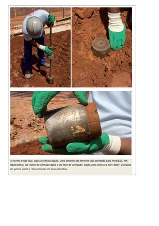 A norma exige que, após a compactação, uma amostra do terreno seja coletada para medição, em
laboratório, do índice de compactação e do teor de umidade. Basta uma amostra por radier, extraída
do ponto onde o rolo compressor mais afundou.
 