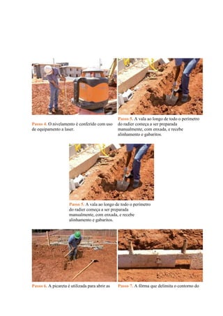 Passo 4. O nivelamento é conferido com uso
de equipamento a laser.
Passo 5. A vala ao longo de todo o perímetro
do radier começa a ser preparada
manualmente, com enxada, e recebe
alinhamento e gabaritos.
Passo 5. A vala ao longo de todo o perímetro
do radier começa a ser preparada
manualmente, com enxada, e recebe
alinhamento e gabaritos.
Passo 6. A picareta é utilizada para abrir as Passo 7. A fôrma que delimita o contorno do
 