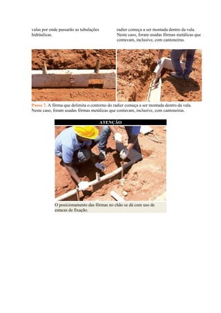 valas por onde passarão as tubulações
hidráulicas.
radier começa a ser montada dentro da vala.
Neste caso, foram usadas fôrmas metálicas que
contavam, inclusive, com cantoneiras.
Passo 7. A fôrma que delimita o contorno do radier começa a ser montada dentro da vala.
Neste caso, foram usadas fôrmas metálicas que contavam, inclusive, com cantoneiras.
ATENÇÃO
O posicionamento das fôrmas no chão se dá com uso de
estacas de fixação.
 