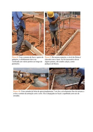 Passo 8. Com o prumo de face e apoio do
gabarito, o alinhamento deve ser
verificado em vários pontos ao longo do
perímetro.
Passo 9. Da mesma maneira, o nível da fôrma é
checado com o laser. Se for necessário elevar
alguns pontos, são usados calços, como
pedaços de blocos.
Passo 10. Uma camada de brita de aproximadamente 7 cm faz o nivelamento fino do terreno e
evita o contato da armação com o solo. Ela é despejada no local e espalhada com uso de
enxadas.
 