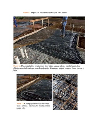 Passo 12. Depois, os tubos são cobertos com terra e brita.
Passo 13. Depois de feito o nivelamento fino, toda a área de radier é recoberta com lona
plástica, que ajuda na impermeabilização e não deixa que a nata do concreto fresco chegue à
brita.
Passo 14. Caranguejos metálicos ajudam a
fixar a armação e a manter o distanciamento
para o solo.
 