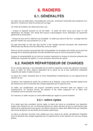 163
6. RADIERS
6.1. GÉNÉRALITÉS
Un radier est une dalle plane, éventuellement nervurée, constituant l'ensemble des fondations d'un
bâtiment. Il s'étend sur toute la surface de l'ouvrage.
Ce mode de fondation est utilisé dans deux cas :
– lorsque la capacité portante du sol est faible : le radier est alors conçu pour jouer un rôle
répartisseur de charges. Son étude doit toujours s'accompagner d'une vérification du tassement
général de la construction ;
– lorsque le sous-sol d'un bâtiment est inondable : le radier joue alors le rôle d'un cuvelage étanche
pouvant résister aux sous-pressions (cf. [1.6]).
Ce type d'ouvrage ne doit pas être soumis à des charges pouvant provoquer des tassements
différentiels trop élevés entre les différentes zones du radier.
Dans le cas de couches sous-jacentes très compressibles, le concepteur doit vérifier que le point de
passage de la résultante générale coïncide sensiblement avec le centre de gravité du radier.
Lorsque la compressibilité du sol varie de manière importante ou lorsque la structure présente des
différences marquées de rigidité, il y a lieu de prévoir des joints de rupture.
6.2. RADIER RÉPARTISSEUR DE CHARGES
D'une manière générale, il est impossible de connaître la répartition exacte des réactions s'exerçant
sous un radier. En effet, celles-ci dépendent de la nature du sol et des coefficients d'élasticité
respectifs sol-radier et radier-structure.
Le calcul d'un radier nécessite donc le choix d'hypothèses simplificatrices sur les diagrammes de
réaction du sol.
Toutefois il est impératif de vérifier les conditions de la Statique, c'est-à-dire l'équilibre global entre
les réactions du sol et l'ensemble des charges apportées par la superstructure.
Le radier, par simplification, est toujours considéré comme infiniment raide par rapport à sa
superstructure. En d'autres termes, les poteaux et les voiles s'appuyant sur le radier sont
considérés comme articulés à leur base.
En revanche, le radier est plus ou moins déformable par rapport au sol de fondation.
6.2,1. radiers rigides
Si le radier peut être considéré comme rigide, le calcul est mené en considérant une répartition
linéaire des réactions du sol. Le dimensionnement du radier doit être tel que le cheminement des
efforts de la superstructure soit assuré, les efforts internes du radier étant déterminés par l'équilibre
des forces de gauche (ou de droite) d'une section quelconque.
Le calcul en plancher renversé n'est valable que sous réserve de vérifier sensiblement l'équilibre
entre la descente des charges apportées par la superstructure et les réactions du sol sous chaque
poteau.
 