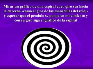 Mirar un gráfico de una espiral cuyo giro sea hacia la derecha -como el giro de las manecillas del reloj- y esperar que el péndulo se ponga en movimiento y con su giro siga el gráfico de la espiral 