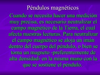 Péndulos magnéticos   Cuando se necesita hacer una medición muy precisa, es necesario neutralizar el campo magnético de la Tierra, el cual afecta nuestras lecturas. Para neutralizar el campo magnético se aloja un imán dentro del cuerpo del péndulo, o bien se toma un magneto -preferentemente de alta densidad- en la misma mano con la que se sostiene el péndulo.  