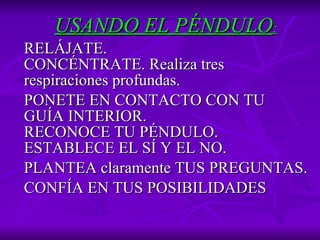 USANDO EL PÉNDULO : RELÁJATE. CONCÉNTRATE.   Realiza tres respiraciones profundas.  PONETE EN CONTACTO CON TU GUÍA INTERIOR. RECONOCE TU PÉNDULO. ESTABLECE EL SÍ Y EL NO.   PLANTEA  claramente  TUS PREGUNTAS.   CONFÍA EN TUS POSIBILIDADES 