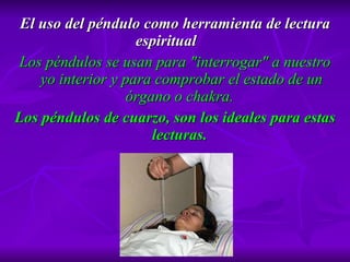 El uso del péndulo como herramienta de lectura espiritual Los péndulos se usan para "interrogar" a nuestro yo interior y para comprobar el estado de un órgano o chakra.  Los péndulos de cuarzo, so n los ideales para estas lecturas.  