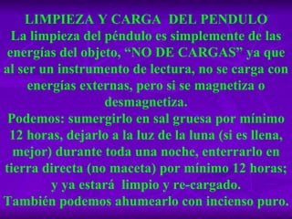 LIMPIEZA Y CARGA  DEL PENDULO La limpieza del péndulo es simplemente de las energías del objeto, “NO DE CARGAS” ya que al ser un instrumento de lectura, no se carga con energías externas, pero si se magnetiza o desmagnetiza. Podemos: sumergirlo en sal gruesa por mínimo 12 horas, dejarlo a la luz de la luna (si es llena, mejor) durante toda una noche, enterrarlo en tierra directa (no maceta) por mínimo 12 horas; y ya estará  limpio y re-cargado. También podemos ahumearlo con incienso puro. 