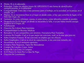 Dietas: Si es la adecuada.  Polaridad: Todos los objetos tienen SU OPUESTO Y una forma de identificarlos energéticamente, es la polaridad.  Compatibilidad: Entre dos o más personas (para el trabajo, en la sociedad, en la pareja, en el estudio, etc.)  Plantas: Si se encuentran bien en el lugar en donde están, si hay que correrlas de lugar, si les falta más riego, etc.  Animales: Si están enfermos, causas, si están tristes, cómo ubicarlos cuando se pierden.  Desperfectos En El Hogar: en dónde se encuentra la falla, si es por haber mucha energía negativa en el hogar, etc.  Falsificación  Elección De Colores Para Interiores  Compatibilidad En Recetas Médicas  Remedios: Si son compatibles con nosotros. Frecuencia Para Tomarlos  Carreras De Estudio: Cuál es la que mejor me conviene, cuáL es la más apta para mí.  Sobre Empleos Futuros: Si me conviene un empleo que me ofrecen.  Sobre Empleados: Cuál es su nivel de capacitación, si me conviene tomarlo, etc.  Inversiones: Si es el momento oportuno.  Compras Para Negocios, Tipos De Mercaderías  Compra De Locales, Casas, Autos  Estado De Las Cosas A Comprar  Si El Precio Es Justo Por Lo Que Se Paga  Elección De Localidades  