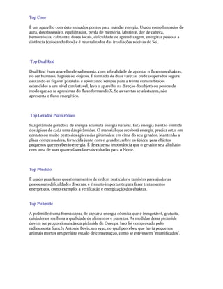 Top Cone
É um aparelho com determinados pontos para mandar energia. Usado como limpador de
aura, desobssessivo, equilibrador, perda de memória, labirinte, dor de cabeça,
hemorróidas, calmante, dores locais, dificuldade de aprendizagem, energizar pessoas a
distância (colocando foto) e é neutralizador das irradiações nocivas do Sol.
Top Dual Rod
Dual Rod é um aparelho de radiestesia, com a finalidade de apontar o fluxo nos chakras,
no ser humano, lugares ou objetos. É formado de duas varetas, onde o operador segura
deixando-as fiquem paralelas e apontando sempre para a frente com os braços
estendidos a um nível confortável, levo o aparelho na direção do objeto ou pessoa de
modo que ao se aproximar do fluxo formando X. Se as varetas se afastarem, não
apresenta o fluxo energético.
Top Gerador Psicotrônico
Sua pirâmide geradora de energia acumula energia natural. Esta energia é então emitida
dos ápices de cada uma das pirâmides. O material que receberá energia, precisa estar em
contato ou muito perto dos ápices das pirâmides, em cima do seu gerador. Mantenha a
placa compensadora, fornecida junto com o gerador, sobre os ápices, para objetos
pequenos que receberão energia. É de extrema importância que o gerador seja alinhado
com uma de suas quatro faces laterais voltadas para o Norte.
Top Pêndulo
É usado para fazer questionamentos de ordem particular e também para ajudar as
pessoas em dificuldades diversas, e é muito importante para fazer tratamentos
energéticos, como exemplo, a verificação e energização dos chakras.
Top Pirâmide
A pirâmide é uma forma capaz de captar a energia cósmica que é inesgotável, gratuita,
cuidadora e melhora a qualidade de alimentos e planetas. As medidas dessa pirâmide
devem ser proporcionais às da pirâmide de Quéops. Isso foi comprovado pelo
radiestesista francês Antonie Bovis, em 1930, no qual percebeu que havia pequenos
animais mortos em perfeito estado de conservação, como se estivessem "mumificados".
 