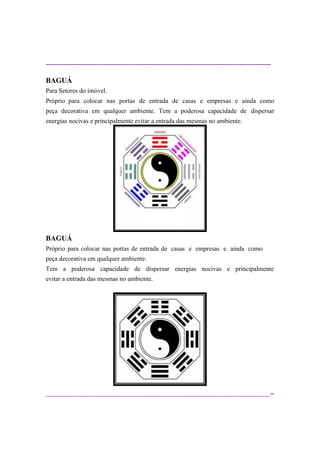 ----------------------------------------------------------------------------------------------------------
--
BAGUÁ
Para Setores do imóvel.
Próprio para colocar nas portas de entrada de casas e empresas e ainda como
peça decorativa em qualquer ambiente. Tem a poderosa capacidade de dispersar
energias nocivas e principalmente evitar a entrada das mesmas no ambiente.
BAGUÁ
Próprio para colocar nas portas de entrada de casas e empresas e ainda como
peça decorativa em qualquer ambiente.
Tem a poderosa capacidade de dispersar energias nocivas e principalmente
evitar a entrada das mesmas no ambiente.
 