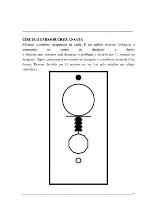 ----------------------------------------------------------------------------------------------------------
--
CÍRCULO EMISSOR CRUZ ANSATA
Eficiente dispositivo recuperador da saúde. É um gráfico inversor. Coloca-se o
testemunho no centro do decágono e depois
o objetivo, mas devemos aqui descrever o problema e deixá-lo por 10 minutos no
decágono. Depois colocamos o testemunho no decágono e o problema acima da Cruz
Ansata. Deve-se deixá-lo por 10 minutos ou verificar pelo pêndulo em relógio
radiestésico.
 