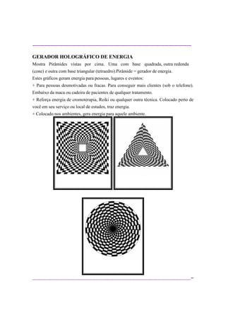 ----------------------------------------------------------------------------------------------------------
--
GERADOR HOLOGRÁFICO DE ENERGIA
Mostra Pirâmides vistas por cima. Uma com base quadrada, outra redonda
(cone) e outra com base triangular (tetraedro).Pirâmide = gerador de energia.
Estes gráficos geram energia para pessoas, lugares e eventos:
+ Para pessoas desmotivadas ou fracas. Para conseguir mais clientes (sob o telefone).
Embaixo da maca ou cadeira de pacientes de qualquer tratamento.
+ Reforça energia de cromoterapia, Reiki ou qualquer outra técnica. Colocado perto de
você em seu serviço ou local de estudos, traz energia.
+ Colocado nos ambientes, gera energia para aquele ambiente.
 