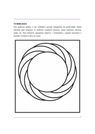 ----------------------------------------------------------------------------------------------------------
--
TURBILHÃO
Este poderoso gráfico é um verdadeiro gerador holográfico de positividade. Muito
utilizado para conseguir as melhores condições pessoais, sejam materiais, afetivas,
saúde, etc. Para utilizá-lo, agregamos objetivo + testemunho e quando necessário o
remédio. O objetivo deve ser exato.
 