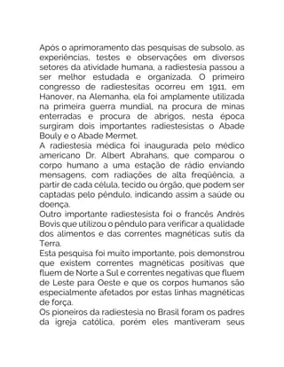 Após o aprimoramento das pesquisas de subsolo, as
experiências, testes e observações em diversos
setores da atividade humana, a radiestesia passou a
ser melhor estudada e organizada. O primeiro
congresso de radiestesitas ocorreu em 1911, em
Hanover, na Alemanha, ela foi amplamente utilizada
na primeira guerra mundial, na procura de minas
enterradas e procura de abrigos, nesta época
surgiram dois importantes radiestesistas o Abade
Bouly e o Abade Mermet.
A radiestesia médica foi inaugurada pelo médico
americano Dr. Albert Abrahans, que comparou o
corpo humano a uma estação de rádio enviando
mensagens, com radiações de alta freqüência, a
partir de cada célula, tecido ou órgão, que podem ser
captadas pelo pêndulo, indicando assim a saúde ou
doença.
Outro importante radiestesista foi o francês Andrés
Bovis que utilizou o pêndulo para verificar a qualidade
dos alimentos e das correntes magnéticas sutis da
Terra.
Esta pesquisa foi muito importante, pois demonstrou
que existem correntes magnéticas positivas que
fluem de Norte a Sul e correntes negativas que fluem
de Leste para Oeste e que os corpos humanos são
especialmente afetados por estas linhas magnéticas
de força.
Os pioneiros da radiestesia no Brasil foram os padres
da igreja católica, porém eles mantiveram seus
 
