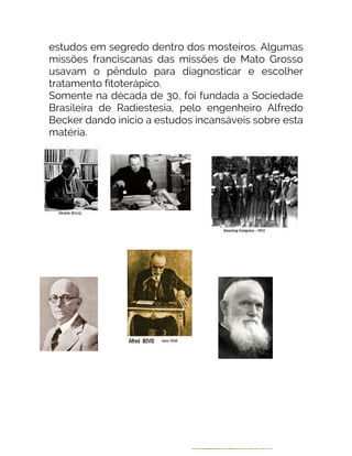 estudos em segredo dentro dos mosteiros. Algumas
missões franciscanas das missões de Mato Grosso
usavam o pêndulo para diagnosticar e escolher
tratamento fitoterápico.
Somente na década de 30, foi fundada a Sociedade
Brasileira de Radiestesia, pelo engenheiro Alfredo
Becker dando início a estudos incansáveis sobre esta
matéria.
 