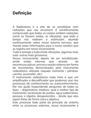 Definição
A Radiestesia é a arte de se sensibilizar com
radiações que nos envolvem. É cientificamente
comprovado que todos os corpos emitem radiações
como se fossem ondas, as vibrações, que todo o
tempo nos rodeiam e estimulam, atuando
continuamente sobre nosso sistema nervoso, que
manda estas informações para o nosso cérebro que
as registra em nosso inconsciente.
Tudo é energia e tudo emite vibrações, algumas mais
sutis, outras mais grosseiras.
Nosso inconsciente, depois de ser sensibilizado,
emite ondas internas que, através da
neuromusculatura, provoca reação externa em forma
de movimentos demonstrados pelo instrumento
radiestésico utilizado naquele momento ( pêndulo,
varinha, aurameter, etc.).
O Instrumento radiestésico nada mais é que um
amplificador e decodificador que podemos usar nos
processos de conhecimento ou autoconhecimento.
Ele nos ajuda respondendo perguntas de todos os
tipos – diagnósticos médicos, qual o melhor tipo de
tratamento, localização de jazidas, água subterrânea,
pessoas e objetos desaparecidos - desde que elas
sejam feitas de forma clara e objetiva.
Este processo todo parte do princípio da sintonia
entre os processos externos, nosso inconsciente e
 