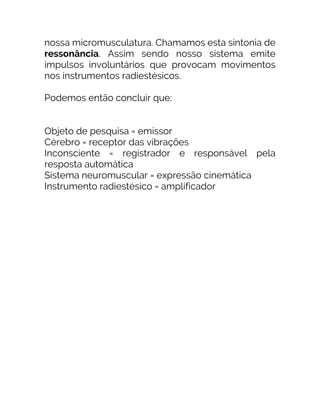 nossa micromusculatura. Chamamos esta sintonia de
ressonância. Assim sendo nosso sistema emite
impulsos involuntários que provocam movimentos
nos instrumentos radiestésicos.
Podemos então concluir que:
Objeto de pesquisa = emissor
Cérebro = receptor das vibrações
Inconsciente = registrador e responsável pela
resposta automática
Sistema neuromuscular = expressão cinemática
Instrumento radiestésico = amplificador
 