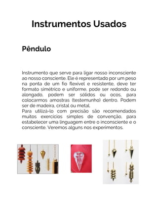 Instrumentos Usados
Pêndulo
Instrumento que serve para ligar nosso inconsciente
ao nosso consciente. Ele é representado por um peso
na ponta de um fio flexível e resistente, deve ter
formato simétrico e uniforme, pode ser redondo ou
alongado, podem ser sólidos ou ocos, para
colocarmos amostras (testemunho) dentro. Podem
ser de madeira, cristal ou metal.
Para utilizá-lo com precisão são recomendados
muitos exercícios simples de convenção, para
estabelecer uma linguagem entre o inconsciente e o
consciente. Veremos alguns nos experimentos.
 