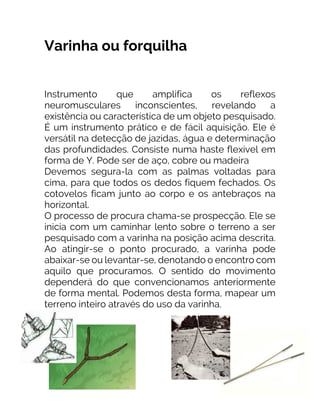 Varinha ou forquilha
Instrumento que amplifica os reflexos
neuromusculares inconscientes, revelando a
existência ou característica de um objeto pesquisado.
É um instrumento prático e de fácil aquisição. Ele é
versátil na detecção de jazidas, água e determinação
das profundidades. Consiste numa haste flexível em
forma de Y. Pode ser de aço, cobre ou madeira
Devemos segura-la com as palmas voltadas para
cima, para que todos os dedos fiquem fechados. Os
cotovelos ficam junto ao corpo e os antebraços na
horizontal.
O processo de procura chama-se prospecção. Ele se
inicia com um caminhar lento sobre o terreno a ser
pesquisado com a varinha na posição acima descrita.
Ao atingir-se o ponto procurado, a varinha pode
abaixar-se ou levantar-se, denotando o encontro com
aquilo que procuramos. O sentido do movimento
dependerá do que convencionamos anteriormente
de forma mental. Podemos desta forma, mapear um
terreno inteiro através do uso da varinha.
 
