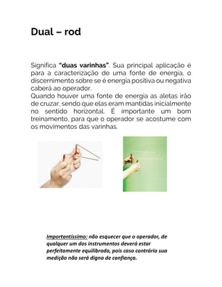 Dual – rod
Significa “duas varinhas”. Sua principal aplicação é
para a caracterização de uma fonte de energia, o
discernimento sobre se é energia positiva ou negativa
caberá ao operador.
Quando houver uma fonte de energia as aletas irão
de cruzar, sendo que elas eram mantidas inicialmente
no sentido horizontal. É importante um bom
treinamento, para que o operador se acostume com
os movimentos das varinhas.
 