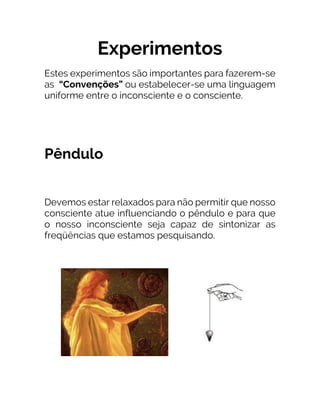 Experimentos
Estes experimentos são importantes para fazerem-se
as “Convenções” ou estabelecer-se uma linguagem
uniforme entre o inconsciente e o consciente.
Pêndulo
Devemos estar relaxados para não permitir que nosso
consciente atue influenciando o pêndulo e para que
o nosso inconsciente seja capaz de sintonizar as
freqüências que estamos pesquisando.
 