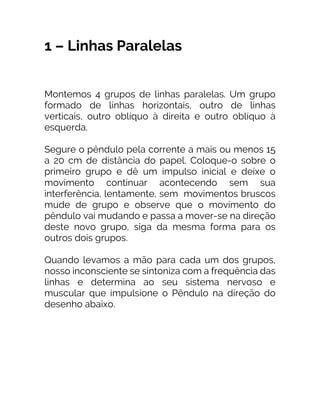 1 – Linhas Paralelas
Montemos 4 grupos de linhas paralelas. Um grupo
formado de linhas horizontais, outro de linhas
verticais, outro oblíquo à direita e outro oblíquo à
esquerda.
Segure o pêndulo pela corrente a mais ou menos 15
a 20 cm de distância do papel. Coloque-o sobre o
primeiro grupo e dê um impulso inicial e deixe o
movimento continuar acontecendo sem sua
interferência, lentamente, sem movimentos bruscos
mude de grupo e observe que o movimento do
pêndulo vai mudando e passa a mover-se na direção
deste novo grupo, siga da mesma forma para os
outros dois grupos.
Quando levamos a mão para cada um dos grupos,
nosso inconsciente se sintoniza com a frequência das
linhas e determina ao seu sistema nervoso e
muscular que impulsione o Pêndulo na direção do
desenho abaixo.
 