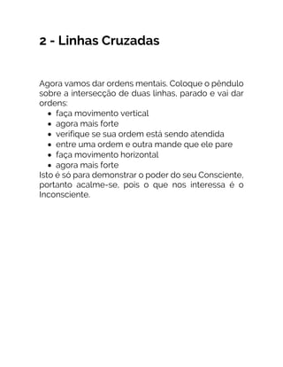 2 - Linhas Cruzadas
Agora vamos dar ordens mentais. Coloque o pêndulo
sobre a intersecção de duas linhas, parado e vai dar
ordens:
• faça movimento vertical
• agora mais forte
• verifique se sua ordem está sendo atendida
• entre uma ordem e outra mande que ele pare
• faça movimento horizontal
• agora mais forte
Isto é só para demonstrar o poder do seu Consciente,
portanto acalme-se, pois o que nos interessa é o
Inconsciente.
 