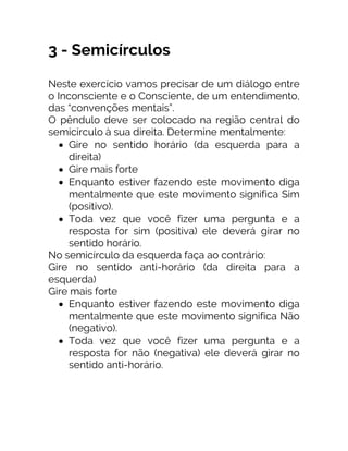 3 - Semicírculos
Neste exercício vamos precisar de um diálogo entre
o Inconsciente e o Consciente, de um entendimento,
das “convenções mentais”.
O pêndulo deve ser colocado na região central do
semicírculo à sua direita. Determine mentalmente:
• Gire no sentido horário (da esquerda para a
direita)
• Gire mais forte
• Enquanto estiver fazendo este movimento diga
mentalmente que este movimento significa Sim
(positivo).
• Toda vez que você fizer uma pergunta e a
resposta for sim (positiva) ele deverá girar no
sentido horário.
No semicírculo da esquerda faça ao contrário:
Gire no sentido anti-horário (da direita para a
esquerda)
Gire mais forte
• Enquanto estiver fazendo este movimento diga
mentalmente que este movimento significa Não
(negativo).
• Toda vez que você fizer uma pergunta e a
resposta for não (negativa) ele deverá girar no
sentido anti-horário.
 