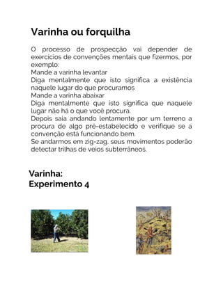 Varinha ou forquilha
O processo de prospecção vai depender de
exercícios de convenções mentais que fizermos, por
exemplo:
Mande a varinha levantar
Diga mentalmente que isto significa a existência
naquele lugar do que procuramos
Mande a varinha abaixar
Diga mentalmente que isto significa que naquele
lugar não há o que você procura.
Depois saia andando lentamente por um terreno a
procura de algo pré-estabelecido e verifique se a
convenção está funcionando bem.
Se andarmos em zig-zag, seus movimentos poderão
detectar trilhas de veios subterrâneos.
 
